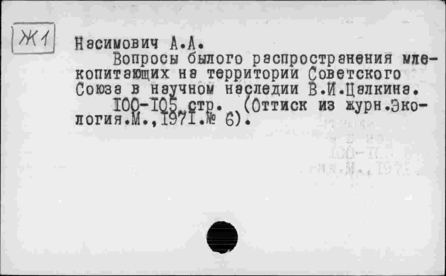 ﻿Ж4
Касимович А.А.
Вопросы былого распространения млекопитающих на территории Советского Союза в научном наследии В.И.Цэлкина.
£Т]э. (Оттиск из »урн.Эко-